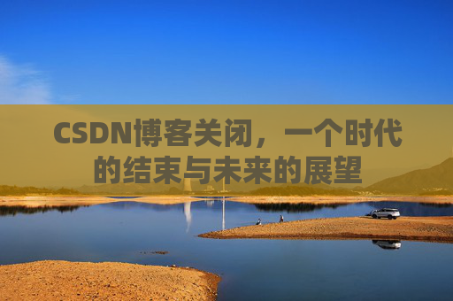 CSDN博客关闭，一个时代的结束与未来的展望
